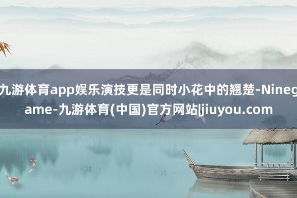九游体育app娱乐演技更是同时小花中的翘楚-Ninegame-九游体育(中国)官方网站|jiuyou.com