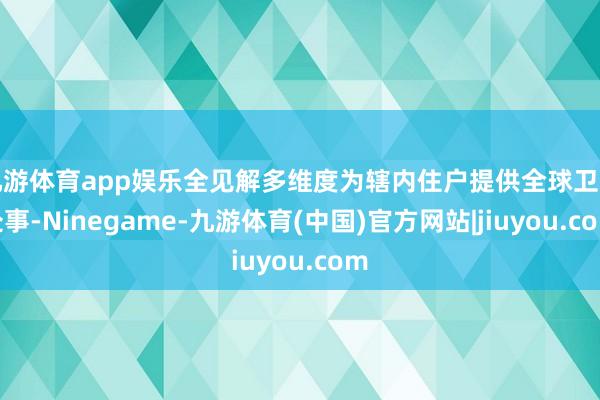 九游体育app娱乐全见解多维度为辖内住户提供全球卫生处事-Ninegame-九游体育(中国)官方网站|jiuyou.com