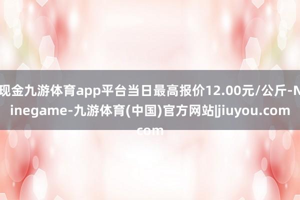 现金九游体育app平台当日最高报价12.00元/公斤-Ninegame-九游体育(中国)官方网站|jiuyou.com