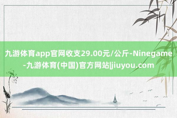 九游体育app官网收支29.00元/公斤-Ninegame-九游体育(中国)官方网站|jiuyou.com