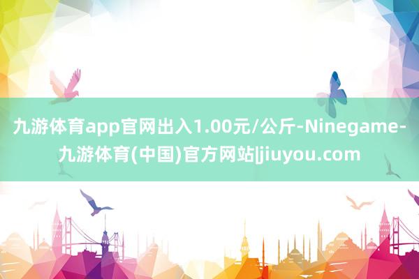 九游体育app官网出入1.00元/公斤-Ninegame-九游体育(中国)官方网站|jiuyou.com