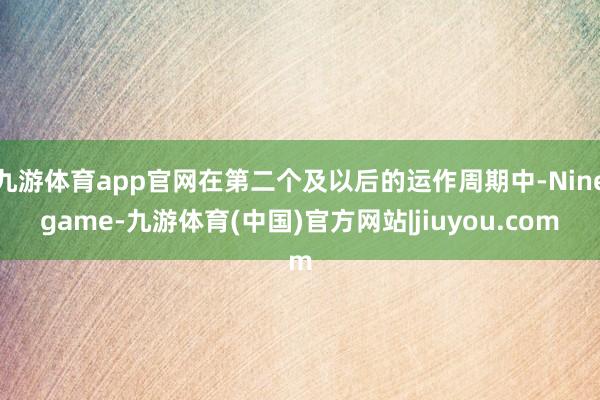 九游体育app官网在第二个及以后的运作周期中-Ninegame-九游体育(中国)官方网站|jiuyou.com