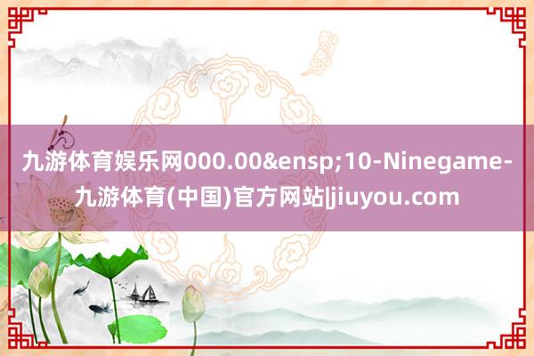 九游体育娱乐网000.00 10-Ninegame-九游体育(中国)官方网站|jiuyou.com