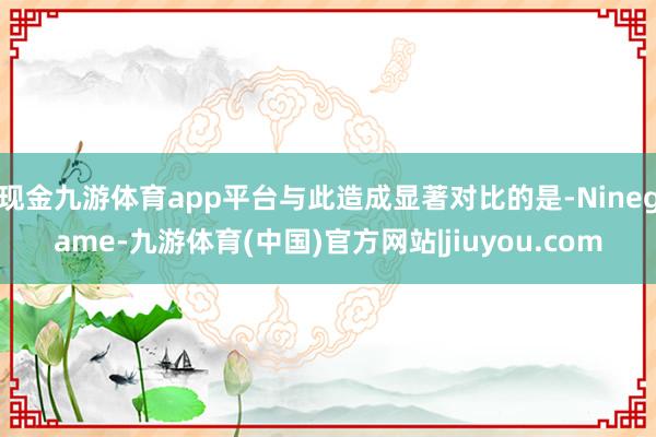 现金九游体育app平台与此造成显著对比的是-Ninegame-九游体育(中国)官方网站|jiuyou.com
