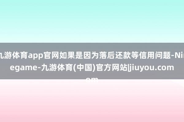 九游体育app官网如果是因为落后还款等信用问题-Ninegame-九游体育(中国)官方网站|jiuyou.com