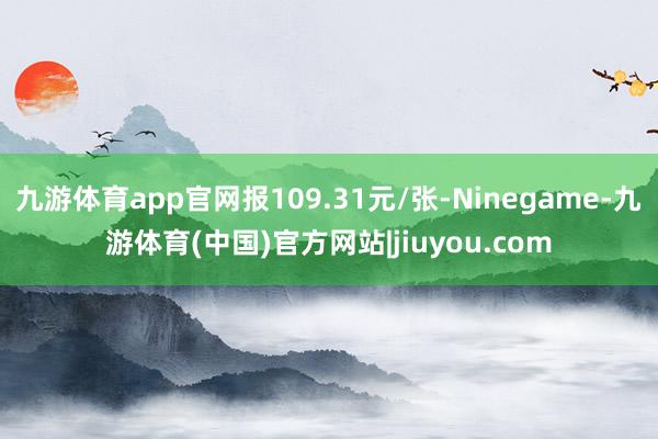 九游体育app官网报109.31元/张-Ninegame-九游体育(中国)官方网站|jiuyou.com