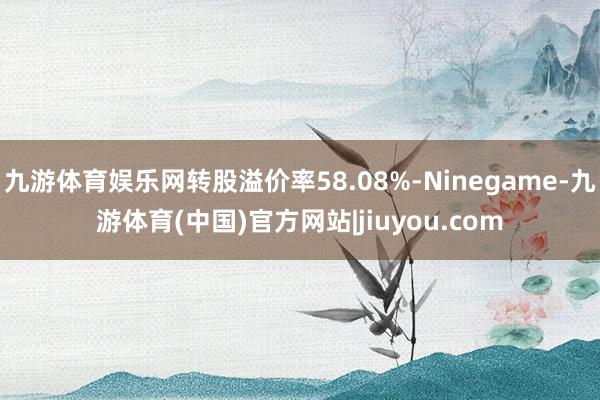 九游体育娱乐网转股溢价率58.08%-Ninegame-九游体育(中国)官方网站|jiuyou.com