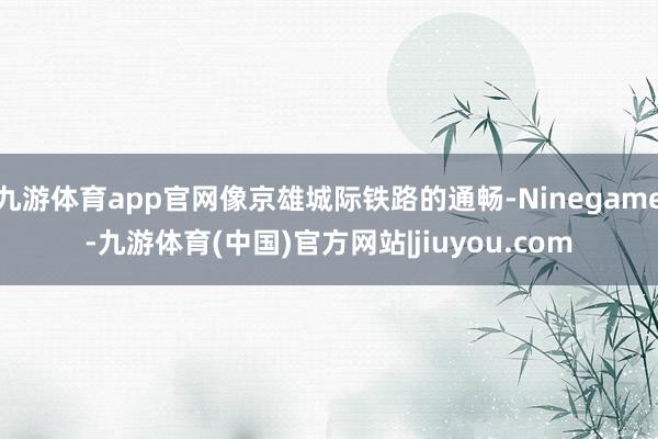 九游体育app官网像京雄城际铁路的通畅-Ninegame-九游体育(中国)官方网站|jiuyou.com