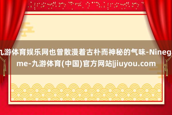 九游体育娱乐网也曾散漫着古朴而神秘的气味-Ninegame-九游体育(中国)官方网站|jiuyou.com