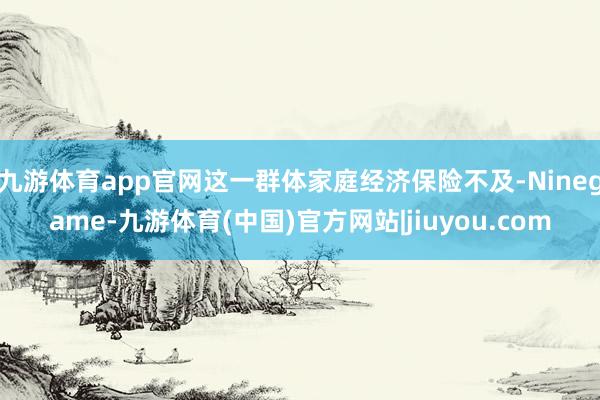 九游体育app官网这一群体家庭经济保险不及-Ninegame-九游体育(中国)官方网站|jiuyou.com