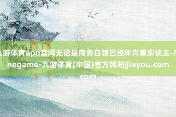 九游体育app官网无论是商务白领已经年青潮东谈主-Ninegame-九游体育(中国)官方网站|jiuyou.com