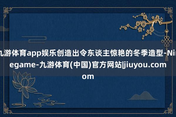 九游体育app娱乐创造出令东谈主惊艳的冬季造型-Ninegame-九游体育(中国)官方网站|jiuyou.com