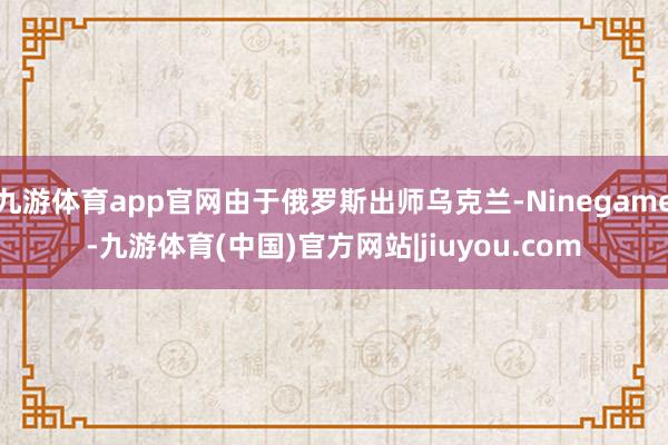 九游体育app官网由于俄罗斯出师乌克兰-Ninegame-九游体育(中国)官方网站|jiuyou.com