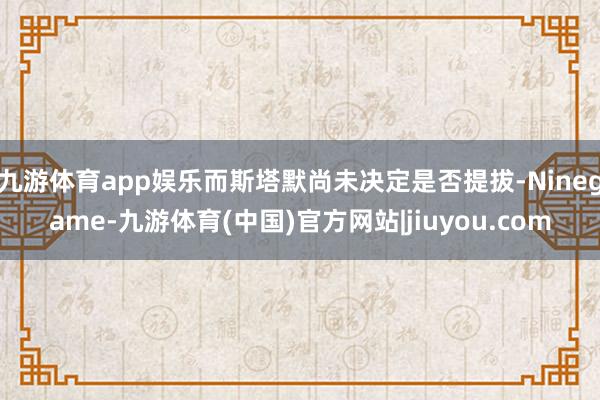 九游体育app娱乐而斯塔默尚未决定是否提拔-Ninegame-九游体育(中国)官方网站|jiuyou.com