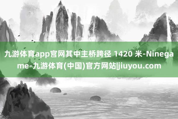 九游体育app官网其中主桥跨径 1420 米-Ninegame-九游体育(中国)官方网站|jiuyou.com