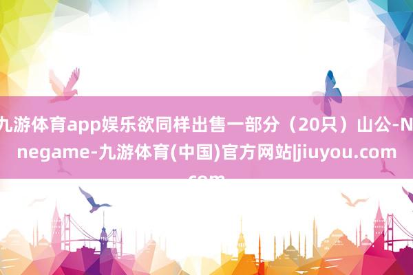 九游体育app娱乐欲同样出售一部分(20只)山公-Ninegame-九游体育(中国)官方网站|jiuyou.com