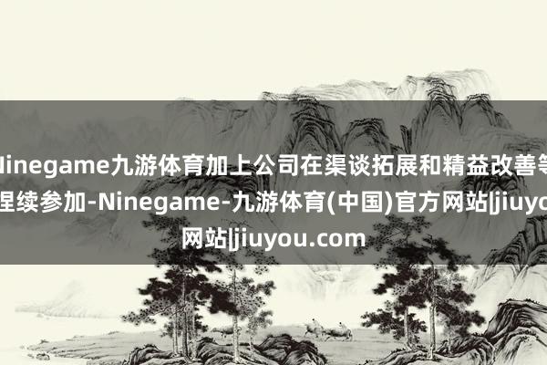 Ninegame九游体育加上公司在渠谈拓展和精益改善等方面的捏续参加-Ninegame-九游体育(中国)官方网站|jiuyou.com