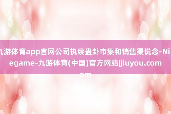 九游体育app官网公司执续蛊卦市集和销售渠说念-Ninegame-九游体育(中国)官方网站|jiuyou.com