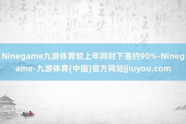 Ninegame九游体育较上年同时下落约90%-Ninegame-九游体育(中国)官方网站|jiuyou.com