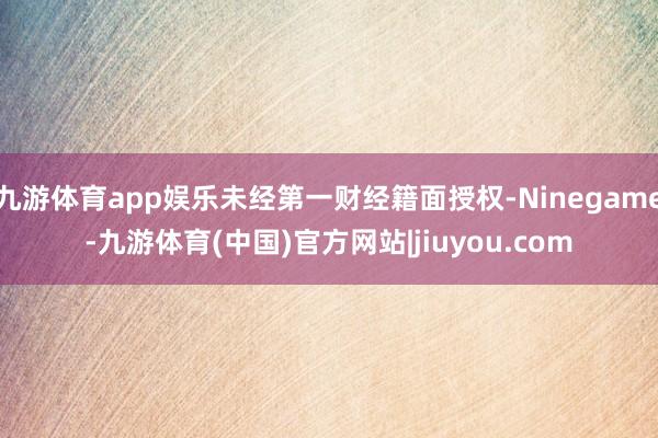 九游体育app娱乐未经第一财经籍面授权-Ninegame-九游体育(中国)官方网站|jiuyou.com