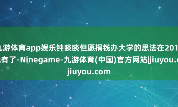九游体育app娱乐钟睒睒但愿捐钱办大学的思法在2016年就有了-Ninegame-九游体育(中国)官方网站|jiuyou.com
