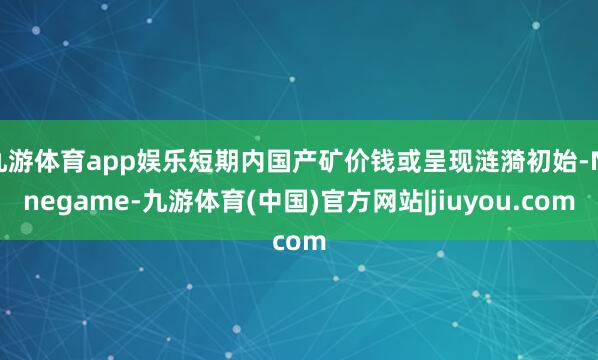 九游体育app娱乐短期内国产矿价钱或呈现涟漪初始-Ninegame-九游体育(中国)官方网站|jiuyou.com