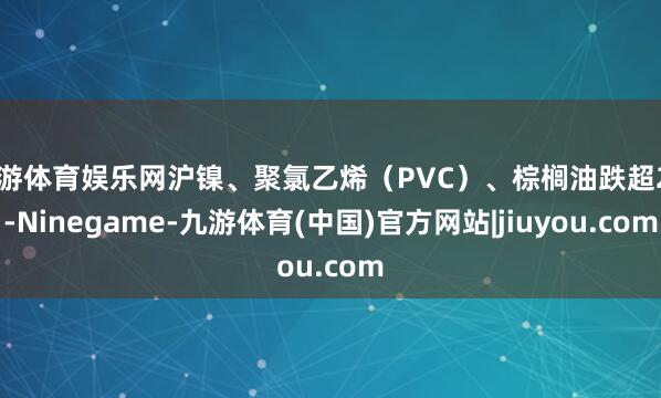 九游体育娱乐网沪镍、聚氯乙烯(PVC)、棕榈油跌超2%-Ninegame-九游体育(中国)官方网站|jiuyou.com
