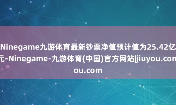 Ninegame九游体育最新钞票净值预计值为25.42亿元-Ninegame-九游体育(中国)官方网站|jiuyou.com