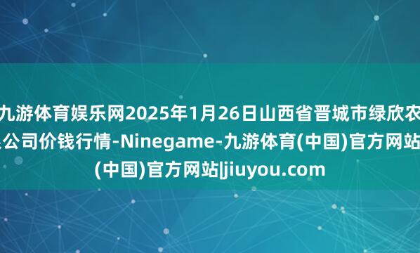 九游体育娱乐网2025年1月26日山西省晋城市绿欣农产物交易有限公司价钱行情-Ninegame-九游体育(中国)官方网站|jiuyou.com