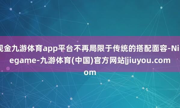 现金九游体育app平台不再局限于传统的搭配面容-Ninegame-九游体育(中国)官方网站|jiuyou.com