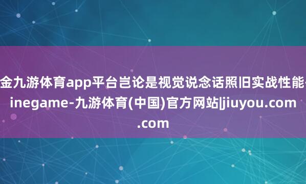 现金九游体育app平台岂论是视觉说念话照旧实战性能-Ninegame-九游体育(中国)官方网站|jiuyou.com