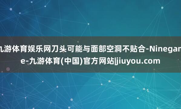 九游体育娱乐网刀头可能与面部空洞不贴合-Ninegame-九游体育(中国)官方网站|jiuyou.com