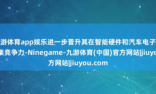 九游体育app娱乐进一步晋升其在智能硬件和汽车电子界限的市集竞争力-Ninegame-九游体育(中国)官方网站|jiuyou.com