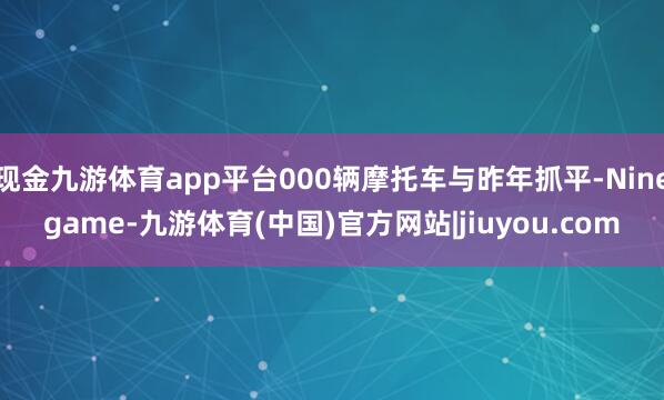 现金九游体育app平台000辆摩托车与昨年抓平-Ninegame-九游体育(中国)官方网站|jiuyou.com