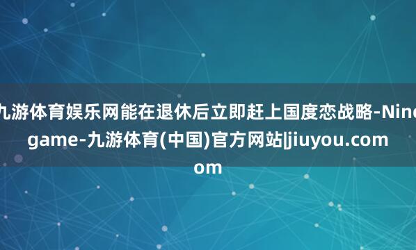 九游体育娱乐网能在退休后立即赶上国度恋战略-Ninegame-九游体育(中国)官方网站|jiuyou.com
