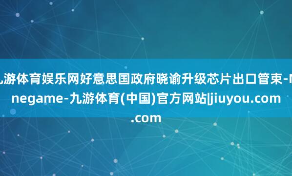 九游体育娱乐网好意思国政府晓谕升级芯片出口管束-Ninegame-九游体育(中国)官方网站|jiuyou.com