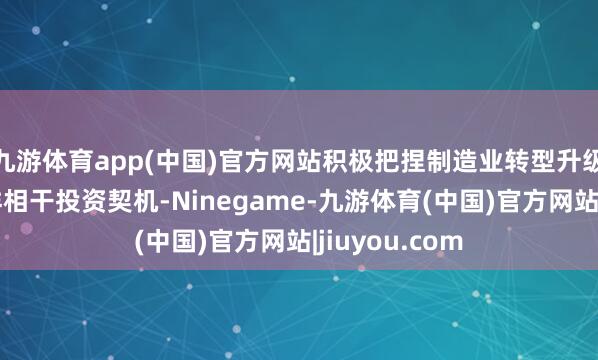 九游体育app(中国)官方网站积极把捏制造业转型升级经由中的多样相干投资契机-Ninegame-九游体育(中国)官方网站|jiuyou.com