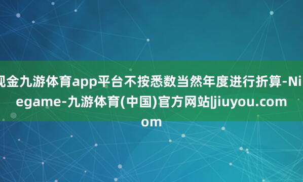 现金九游体育app平台不按悉数当然年度进行折算-Ninegame-九游体育(中国)官方网站|jiuyou.com