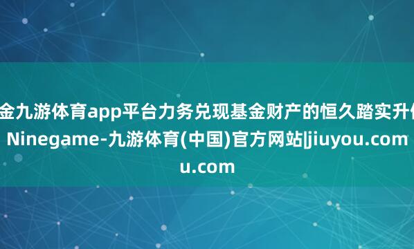现金九游体育app平台力务兑现基金财产的恒久踏实升值-Ninegame-九游体育(中国)官方网站|jiuyou.com