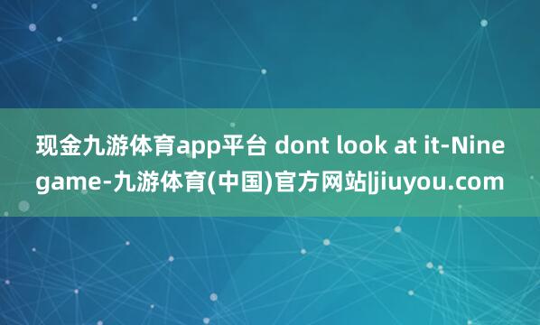 现金九游体育app平台 dont look at it-Ninegame-九游体育(中国)官方网站|jiuyou.com