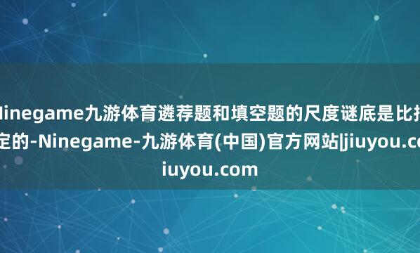 Ninegame九游体育遴荐题和填空题的尺度谜底是比拟固定的-Ninegame-九游体育(中国)官方网站|jiuyou.com