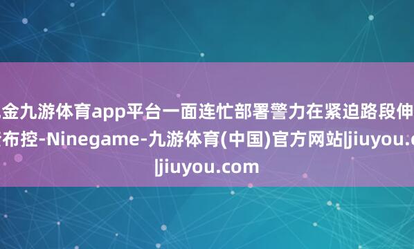 现金九游体育app平台一面连忙部署警力在紧迫路段伸开巡查布控-Ninegame-九游体育(中国)官方网站|jiuyou.com