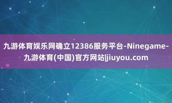 九游体育娱乐网确立12386服务平台-Ninegame-九游体育(中国)官方网站|jiuyou.com