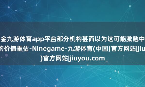 现金九游体育app平台部分机构甚而以为这可能激勉中国科技行业的价值重估-Ninegame-九游体育(中国)官方网站|jiuyou.com