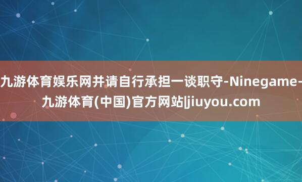 九游体育娱乐网并请自行承担一谈职守-Ninegame-九游体育(中国)官方网站|jiuyou.com