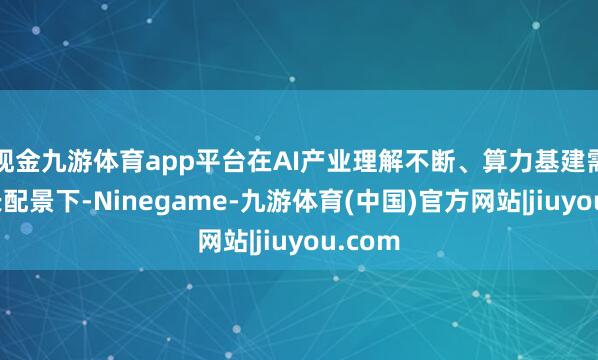 现金九游体育app平台在AI产业理解不断、算力基建需求增长配景下-Ninegame-九游体育(中国)官方网站|jiuyou.com