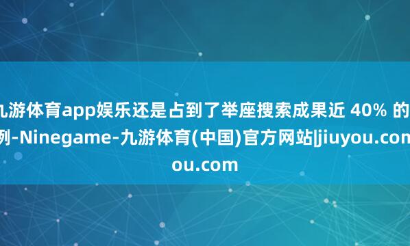 九游体育app娱乐还是占到了举座搜索成果近 40% 的⽐例-Ninegame-九游体育(中国)官方网站|jiuyou.com