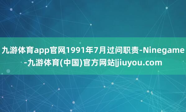 九游体育app官网1991年7月过问职责-Ninegame-九游体育(中国)官方网站|jiuyou.com