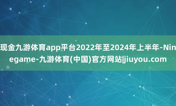 现金九游体育app平台2022年至2024年上半年-Ninegame-九游体育(中国)官方网站|jiuyou.com