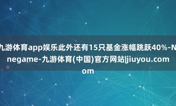 九游体育app娱乐此外还有15只基金涨幅跳跃40%-Ninegame-九游体育(中国)官方网站|jiuyou.com
